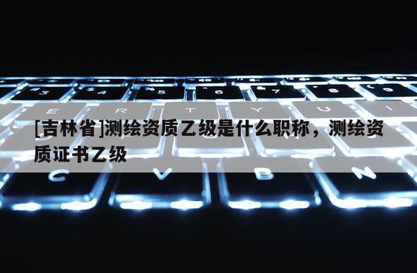 [吉林省]測繪資質乙級是什么職稱，測繪資質證書乙級