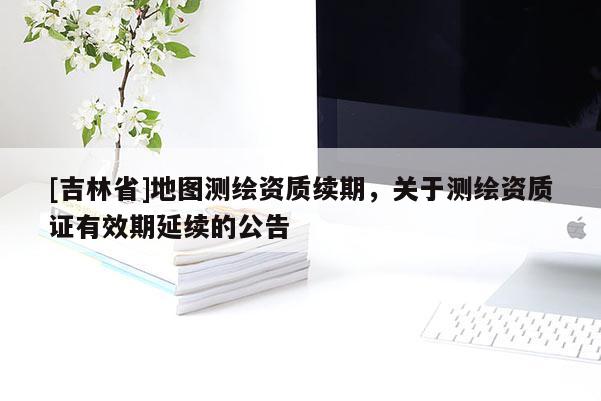 [吉林省]地圖測繪資質(zhì)續(xù)期，關(guān)于測繪資質(zhì)證有效期延續(xù)的公告