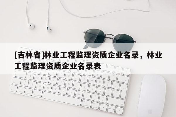 [吉林省]林業(yè)工程監(jiān)理資質(zhì)企業(yè)名錄，林業(yè)工程監(jiān)理資質(zhì)企業(yè)名錄表