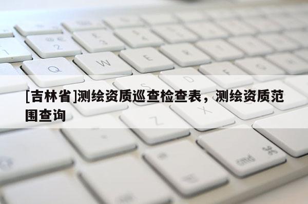 [吉林省]測(cè)繪資質(zhì)巡查檢查表，測(cè)繪資質(zhì)范圍查詢