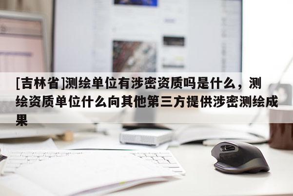 [吉林省]測繪單位有涉密資質嗎是什么，測繪資質單位什么向其他第三方提供涉密測繪成果