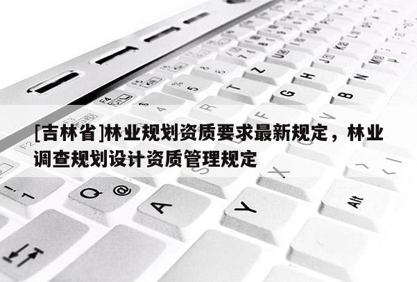 [吉林省]林業(yè)規(guī)劃資質(zhì)要求最新規(guī)定，林業(yè)調(diào)查規(guī)劃設(shè)計(jì)資質(zhì)管理規(guī)定