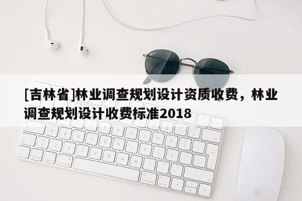[吉林省]林業調查規劃設計資質收費，林業調查規劃設計收費標準2018