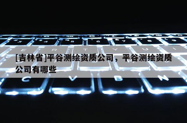 [吉林省]平谷測(cè)繪資質(zhì)公司，平谷測(cè)繪資質(zhì)公司有哪些