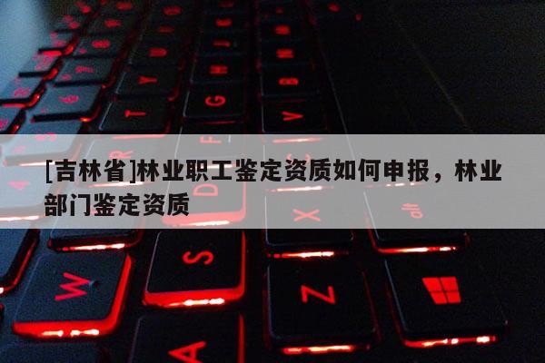 [吉林省]林業(yè)職工鑒定資質如何申報，林業(yè)部門鑒定資質