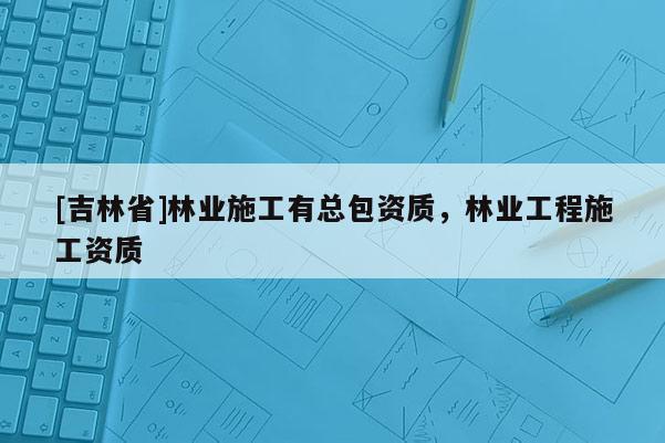 [吉林省]林業施工有總包資質，林業工程施工資質
