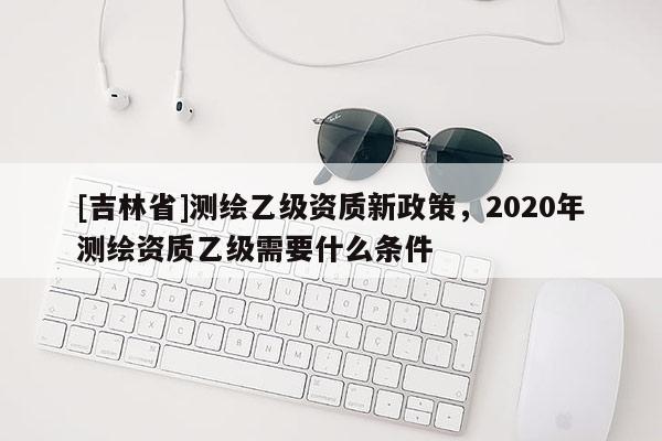 [吉林省]測繪乙級資質新政策，2020年測繪資質乙級需要什么條件
