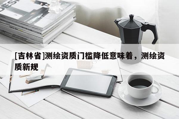 [吉林省]測繪資質門檻降低意味著，測繪資質新規