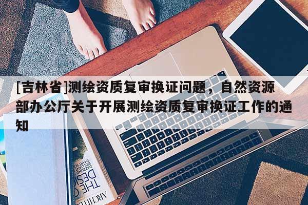 [吉林省]測(cè)繪資質(zhì)復(fù)審換證問(wèn)題，自然資源部辦公廳關(guān)于開(kāi)展測(cè)繪資質(zhì)復(fù)審換證工作的通知