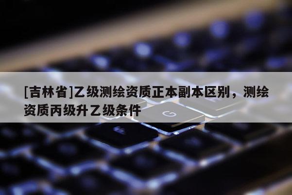 [吉林省]乙級測繪資質正本副本區別，測繪資質丙級升乙級條件