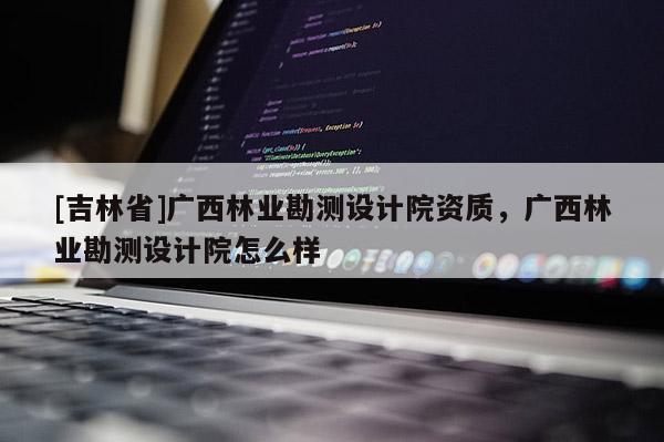 [吉林省]廣西林業勘測設計院資質，廣西林業勘測設計院怎么樣