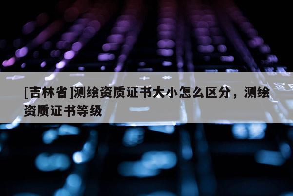 [吉林省]測繪資質證書大小怎么區分，測繪資質證書等級