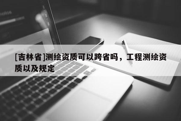 [吉林省]測繪資質可以跨省嗎，工程測繪資質以及規定