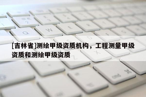 [吉林省]測(cè)繪甲級(jí)資質(zhì)機(jī)構(gòu)，工程測(cè)量甲級(jí)資質(zhì)和測(cè)繪甲級(jí)資質(zhì)