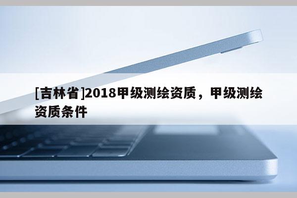 [吉林省]2018甲級(jí)測(cè)繪資質(zhì)，甲級(jí)測(cè)繪資質(zhì)條件