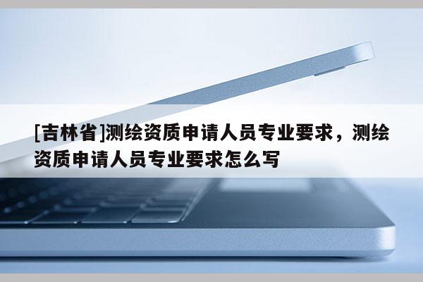 [吉林省]測繪資質申請人員專業要求，測繪資質申請人員專業要求怎么寫