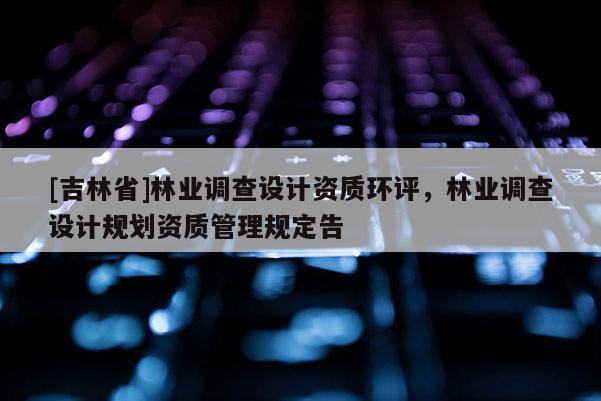 [吉林省]林業(yè)調(diào)查設(shè)計(jì)資質(zhì)環(huán)評(píng)，林業(yè)調(diào)查設(shè)計(jì)規(guī)劃資質(zhì)管理規(guī)定告