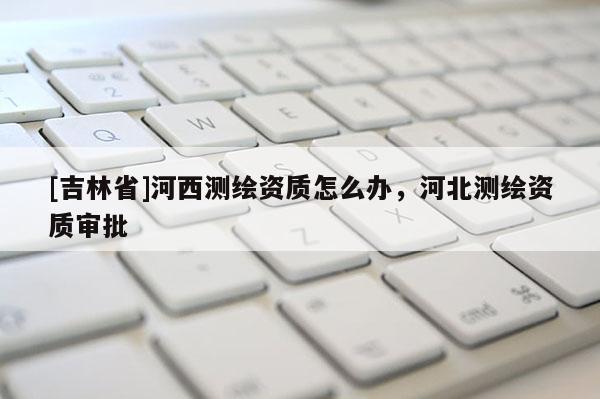 [吉林省]河西測(cè)繪資質(zhì)怎么辦，河北測(cè)繪資質(zhì)審批