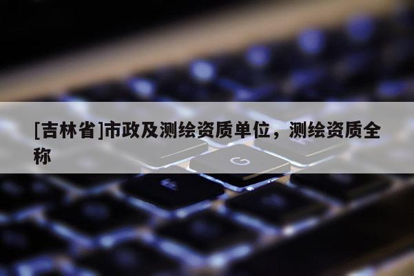 [吉林省]市政及測繪資質單位，測繪資質全稱