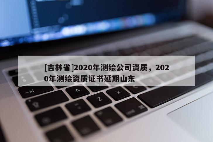 [吉林省]2020年測(cè)繪公司資質(zhì)，2020年測(cè)繪資質(zhì)證書延期山東
