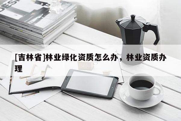 [吉林省]林業(yè)綠化資質(zhì)怎么辦，林業(yè)資質(zhì)辦理