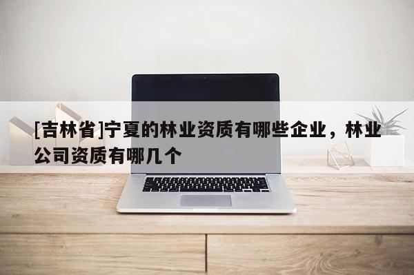 [吉林省]寧夏的林業(yè)資質(zhì)有哪些企業(yè)，林業(yè)公司資質(zhì)有哪幾個
