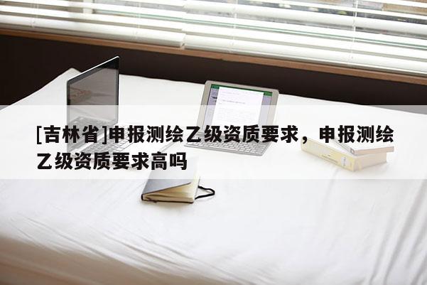 [吉林省]申報測繪乙級資質要求，申報測繪乙級資質要求高嗎