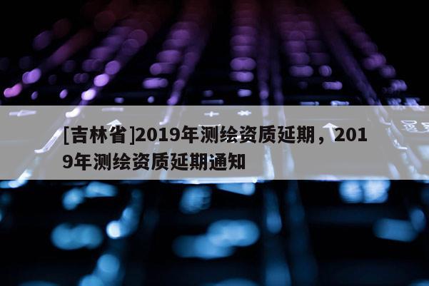 [吉林省]2019年測繪資質(zhì)延期，2019年測繪資質(zhì)延期通知