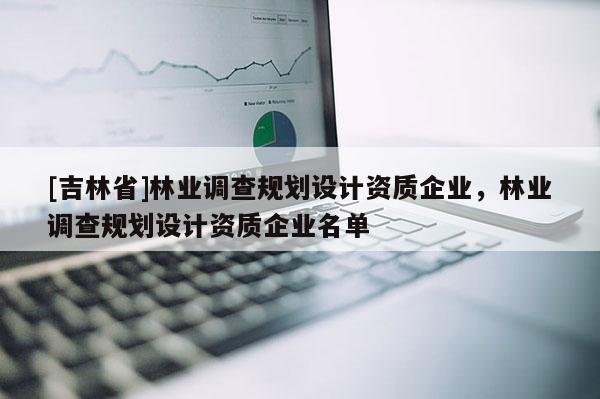 [吉林省]林業(yè)調(diào)查規(guī)劃設(shè)計資質(zhì)企業(yè)，林業(yè)調(diào)查規(guī)劃設(shè)計資質(zhì)企業(yè)名單