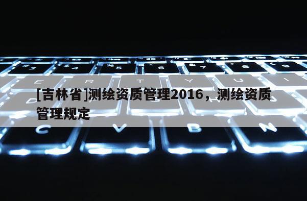 [吉林省]測繪資質(zhì)管理2016，測繪資質(zhì)管理規(guī)定