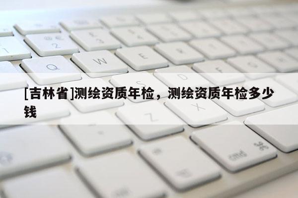 [吉林省]測(cè)繪資質(zhì)年檢，測(cè)繪資質(zhì)年檢多少錢(qián)