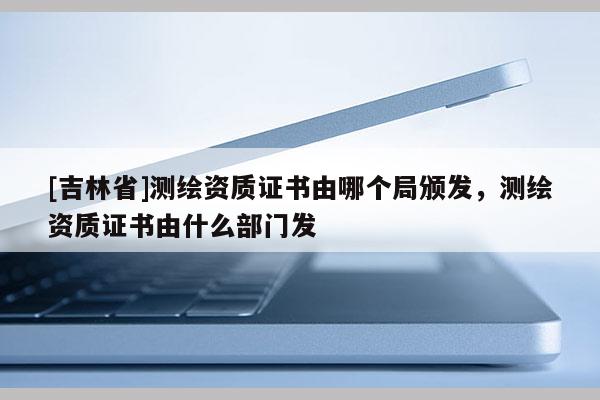 [吉林省]測繪資質(zhì)證書由哪個局頒發(fā)，測繪資質(zhì)證書由什么部門發(fā)