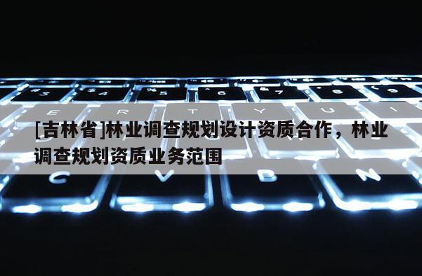 [吉林省]林業(yè)調(diào)查規(guī)劃設(shè)計(jì)資質(zhì)合作，林業(yè)調(diào)查規(guī)劃資質(zhì)業(yè)務(wù)范圍