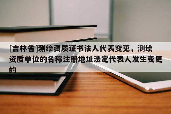 [吉林省]測繪資質證書法人代表變更，測繪資質單位的名稱注冊地址法定代表人發生變更的
