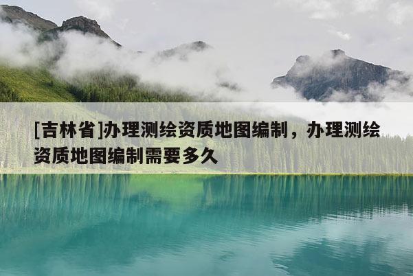 [吉林省]辦理測繪資質地圖編制，辦理測繪資質地圖編制需要多久