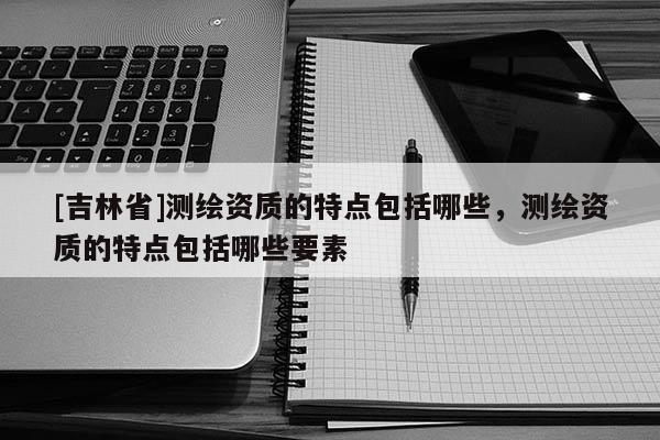 [吉林省]測(cè)繪資質(zhì)的特點(diǎn)包括哪些，測(cè)繪資質(zhì)的特點(diǎn)包括哪些要素