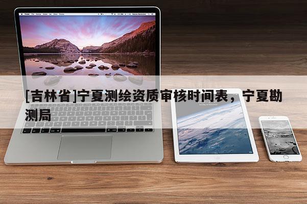 [吉林省]寧夏測繪資質(zhì)審核時間表，寧夏勘測局