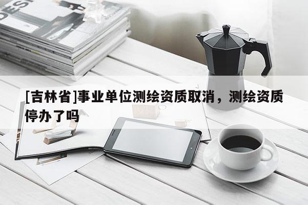 [吉林省]事業(yè)單位測繪資質(zhì)取消，測繪資質(zhì)停辦了嗎