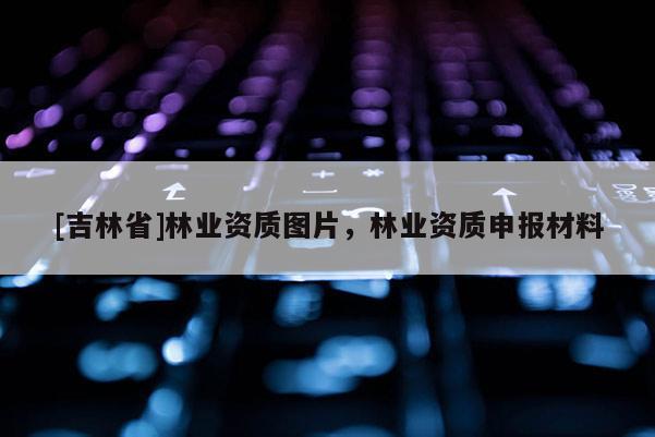 [吉林省]林業資質圖片，林業資質申報材料