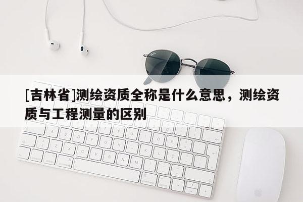 [吉林省]測(cè)繪資質(zhì)全稱是什么意思，測(cè)繪資質(zhì)與工程測(cè)量的區(qū)別