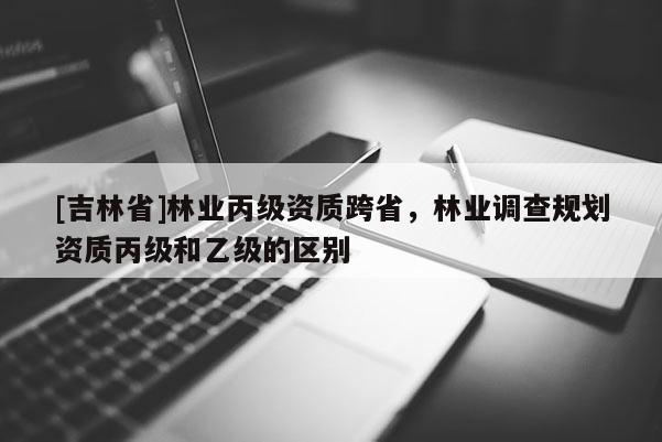 [吉林省]林業丙級資質跨省，林業調查規劃資質丙級和乙級的區別