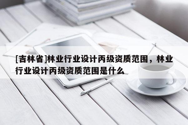[吉林省]林業行業設計丙級資質范圍，林業行業設計丙級資質范圍是什么