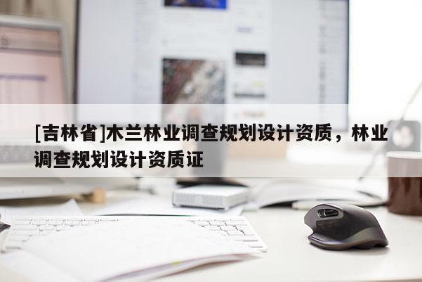 [吉林省]木蘭林業(yè)調(diào)查規(guī)劃設(shè)計(jì)資質(zhì)，林業(yè)調(diào)查規(guī)劃設(shè)計(jì)資質(zhì)證