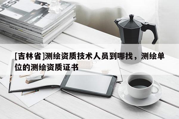 [吉林省]測(cè)繪資質(zhì)技術(shù)人員到哪找，測(cè)繪單位的測(cè)繪資質(zhì)證書