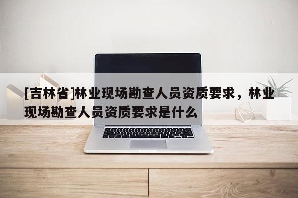 [吉林省]林業現場勘查人員資質要求，林業現場勘查人員資質要求是什么