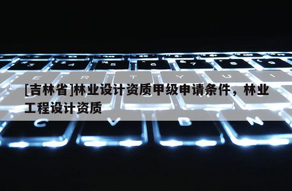 [吉林省]林業(yè)設(shè)計(jì)資質(zhì)甲級(jí)申請(qǐng)條件，林業(yè)工程設(shè)計(jì)資質(zhì)