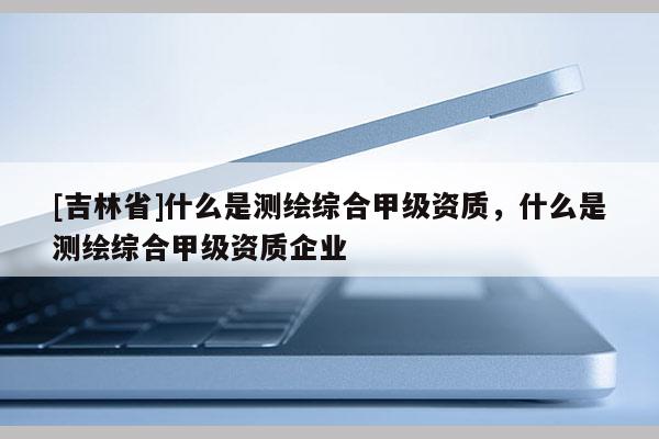 [吉林省]什么是測繪綜合甲級資質，什么是測繪綜合甲級資質企業