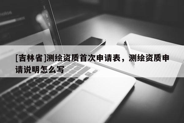 [吉林省]測繪資質首次申請表，測繪資質申請說明怎么寫