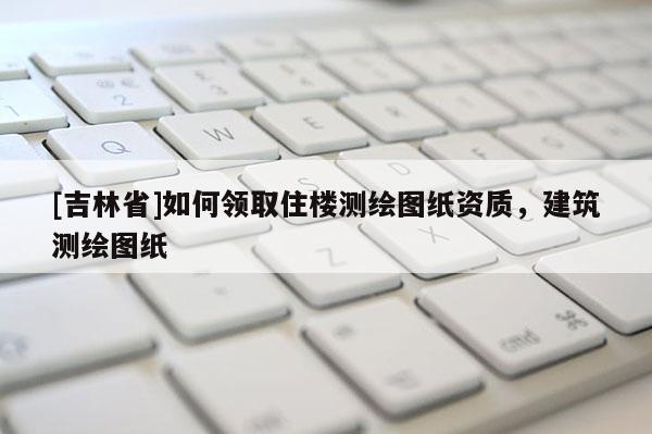 [吉林省]如何領取住樓測繪圖紙資質，建筑測繪圖紙