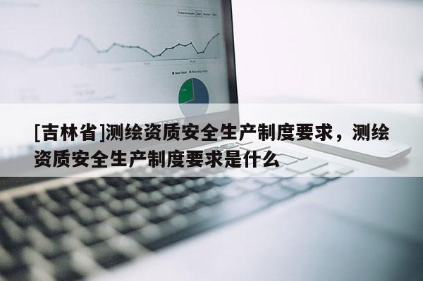 [吉林省]測繪資質(zhì)安全生產(chǎn)制度要求，測繪資質(zhì)安全生產(chǎn)制度要求是什么